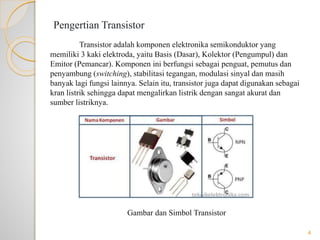 Pengertian Transistor
Transistor adalah komponen elektronika semikonduktor yang
memiliki 3 kaki elektroda, yaitu Basis (Dasar), Kolektor (Pengumpul) dan
Emitor (Pemancar). Komponen ini berfungsi sebagai penguat, pemutus dan
penyambung (switching), stabilitasi tegangan, modulasi sinyal dan masih
banyak lagi fungsi lainnya. Selain itu, transistor juga dapat digunakan sebagai
kran listrik sehingga dapat mengalirkan listrik dengan sangat akurat dan
sumber listriknya.
Gambar dan Simbol Transistor
4
 