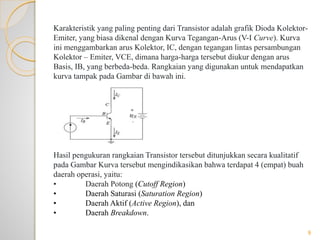 Karakteristik yang paling penting dari Transistor adalah grafik Dioda Kolektor-
Emiter, yang biasa dikenal dengan Kurva Tegangan-Arus (V-I Curve). Kurva
ini menggambarkan arus Kolektor, IC, dengan tegangan lintas persambungan
Kolektor – Emiter, VCE, dimana harga-harga tersebut diukur dengan arus
Basis, IB, yang berbeda-beda. Rangkaian yang digunakan untuk mendapatkan
kurva tampak pada Gambar di bawah ini.
Hasil pengukuran rangkaian Transistor tersebut ditunjukkan secara kualitatif
pada Gambar Kurva tersebut mengindikasikan bahwa terdapat 4 (empat) buah
daerah operasi, yaitu:
• Daerah Potong (Cutoff Region)
• Daerah Saturasi (Saturation Region)
• Daerah Aktif (Active Region), dan
• Daerah Breakdown.
9
 