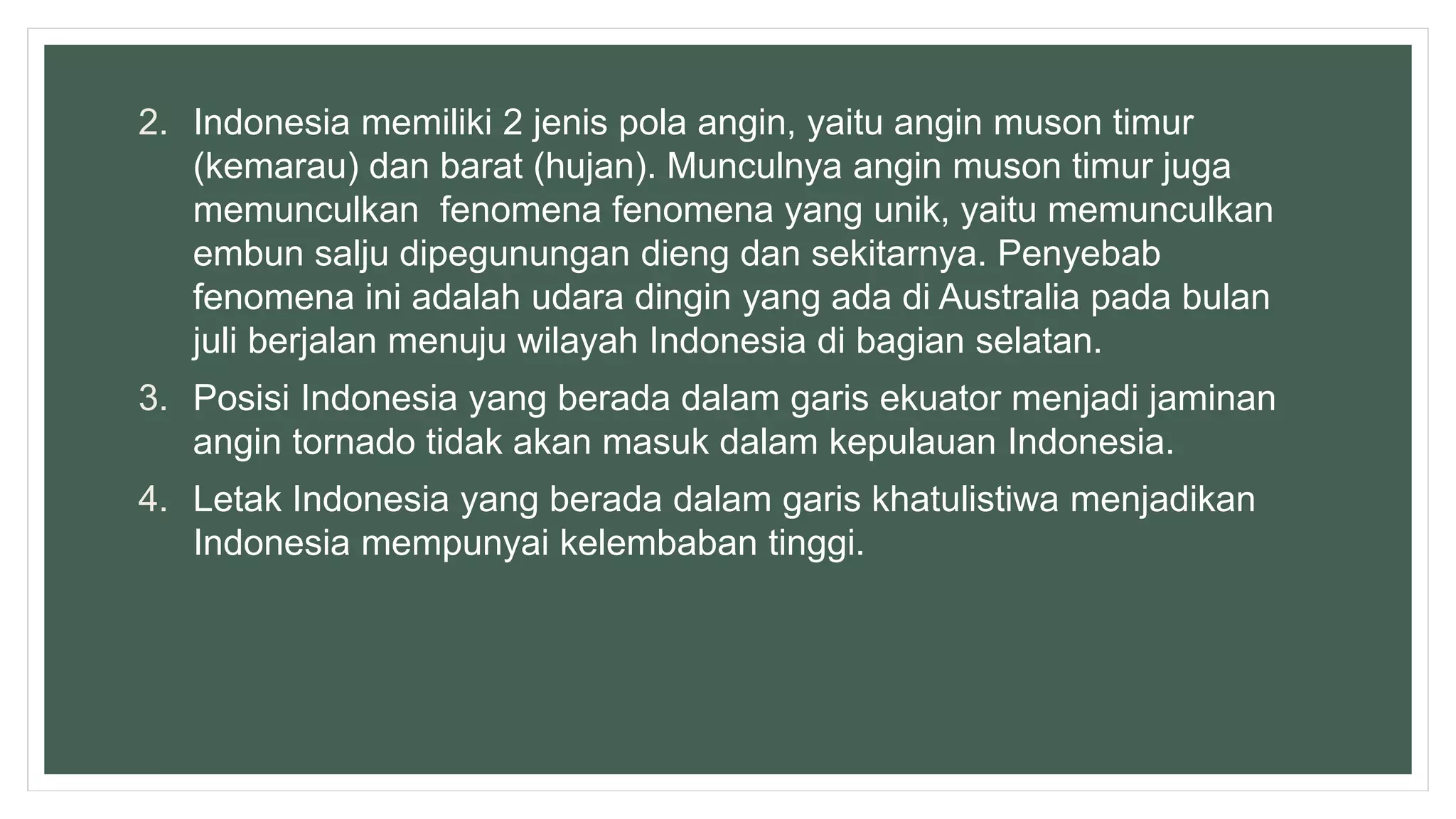 2. Indonesia memiliki 2 jenis pola angin, yaitu angin muson timur
(kemarau) dan barat (hujan). Munculnya angin muson timur juga
memunculkan fenomena fenomena yang unik, yaitu memunculkan
embun salju dipegunungan dieng dan sekitarnya. Penyebab
fenomena ini adalah udara dingin yang ada di Australia pada bulan
juli berjalan menuju wilayah Indonesia di bagian selatan.
3. Posisi Indonesia yang berada dalam garis ekuator menjadi jaminan
angin tornado tidak akan masuk dalam kepulauan Indonesia.
4. Letak Indonesia yang berada dalam garis khatulistiwa menjadikan
Indonesia mempunyai kelembaban tinggi.
 