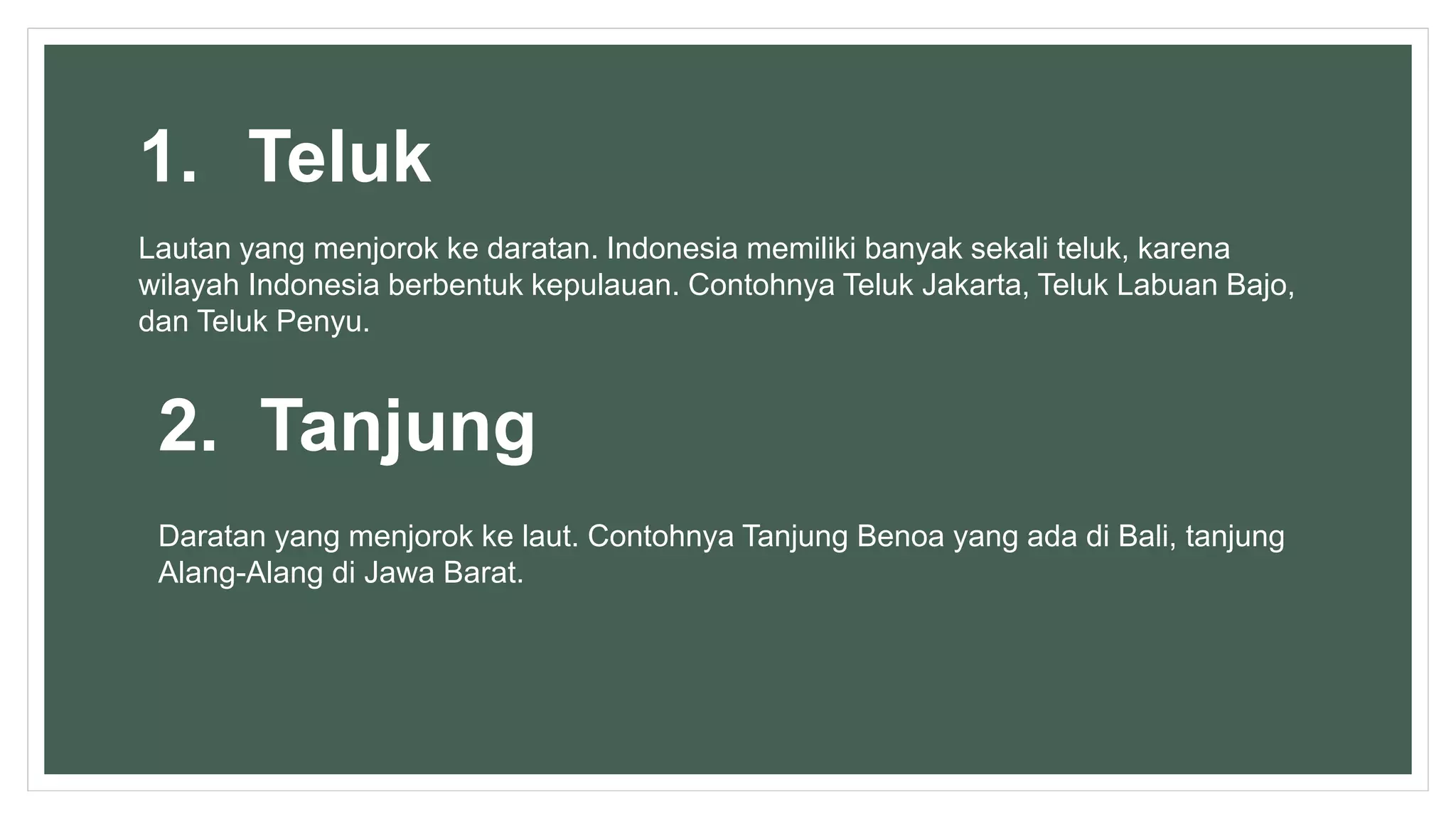 1. Teluk
Lautan yang menjorok ke daratan. Indonesia memiliki banyak sekali teluk, karena
wilayah Indonesia berbentuk kepulauan. Contohnya Teluk Jakarta, Teluk Labuan Bajo,
dan Teluk Penyu.
2. Tanjung
Daratan yang menjorok ke laut. Contohnya Tanjung Benoa yang ada di Bali, tanjung
Alang-Alang di Jawa Barat.
 