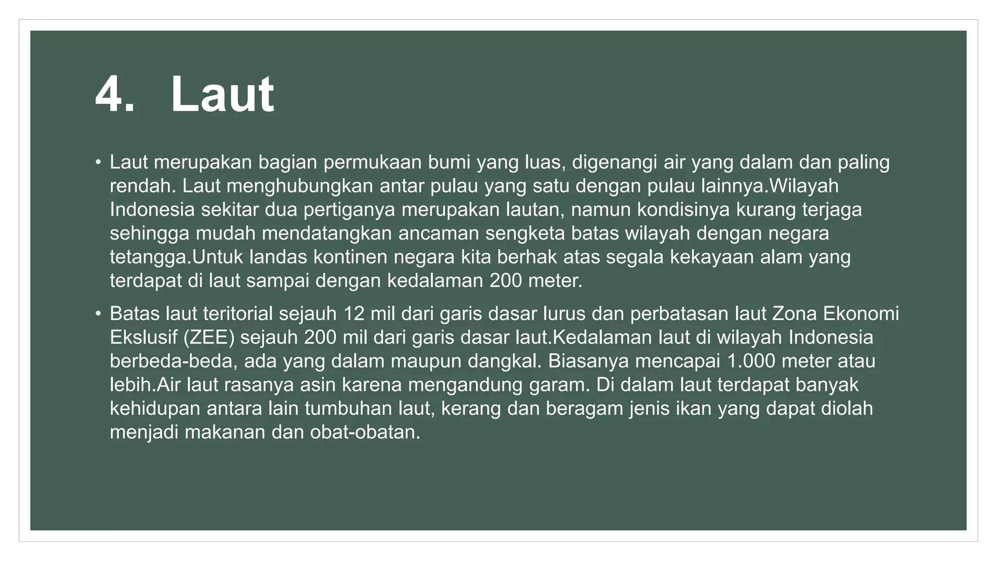 4. Laut
• Laut merupakan bagian permukaan bumi yang luas, digenangi air yang dalam dan paling
rendah. Laut menghubungkan antar pulau yang satu dengan pulau lainnya.Wilayah
Indonesia sekitar dua pertiganya merupakan lautan, namun kondisinya kurang terjaga
sehingga mudah mendatangkan ancaman sengketa batas wilayah dengan negara
tetangga.Untuk landas kontinen negara kita berhak atas segala kekayaan alam yang
terdapat di laut sampai dengan kedalaman 200 meter.
• Batas laut teritorial sejauh 12 mil dari garis dasar lurus dan perbatasan laut Zona Ekonomi
Ekslusif (ZEE) sejauh 200 mil dari garis dasar laut.Kedalaman laut di wilayah Indonesia
berbeda-beda, ada yang dalam maupun dangkal. Biasanya mencapai 1.000 meter atau
lebih.Air laut rasanya asin karena mengandung garam. Di dalam laut terdapat banyak
kehidupan antara lain tumbuhan laut, kerang dan beragam jenis ikan yang dapat diolah
menjadi makanan dan obat-obatan.
 