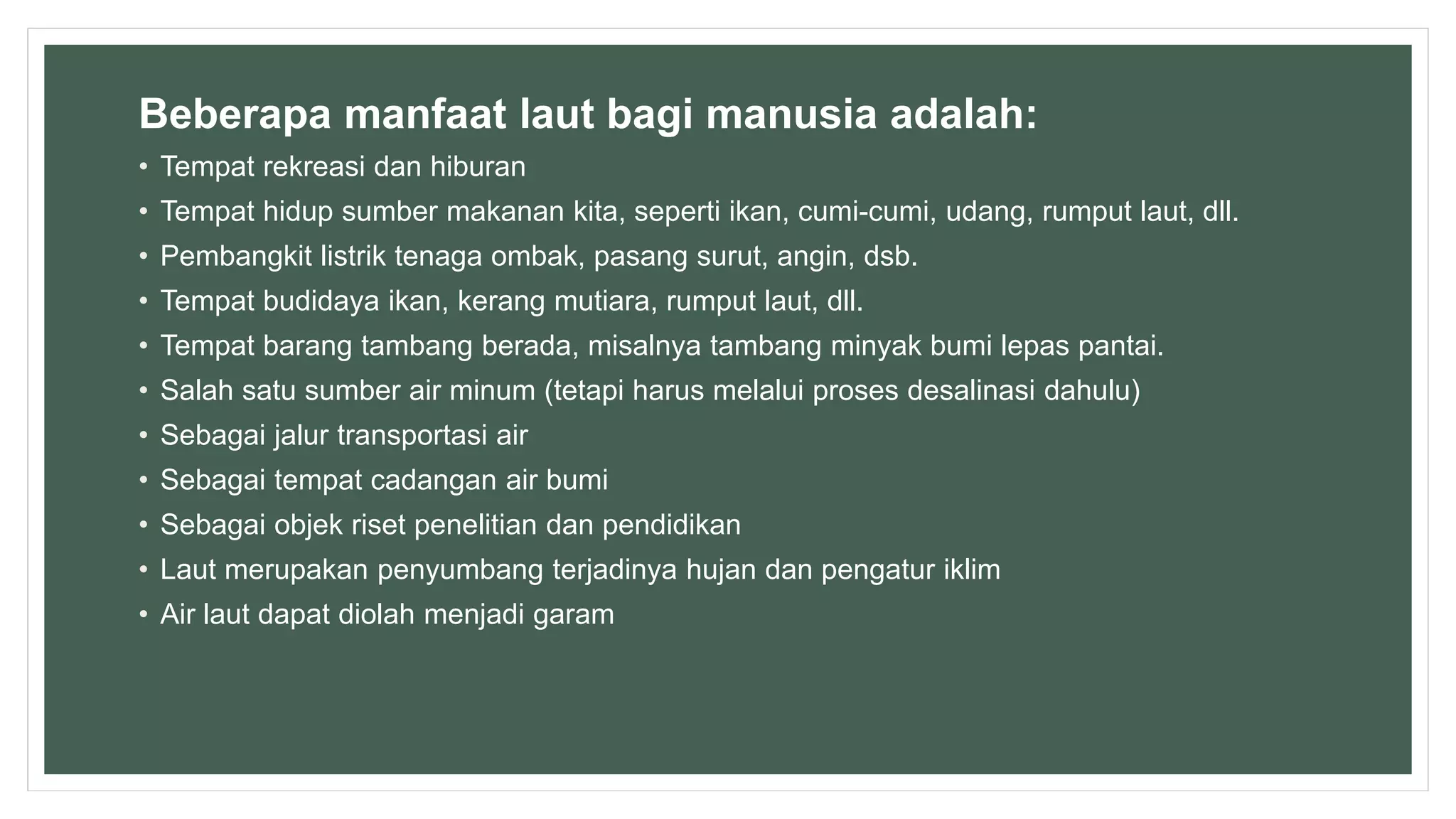 Beberapa manfaat laut bagi manusia adalah:
• Tempat rekreasi dan hiburan
• Tempat hidup sumber makanan kita, seperti ikan, cumi-cumi, udang, rumput laut, dll.
• Pembangkit listrik tenaga ombak, pasang surut, angin, dsb.
• Tempat budidaya ikan, kerang mutiara, rumput laut, dll.
• Tempat barang tambang berada, misalnya tambang minyak bumi lepas pantai.
• Salah satu sumber air minum (tetapi harus melalui proses desalinasi dahulu)
• Sebagai jalur transportasi air
• Sebagai tempat cadangan air bumi
• Sebagai objek riset penelitian dan pendidikan
• Laut merupakan penyumbang terjadinya hujan dan pengatur iklim
• Air laut dapat diolah menjadi garam
 