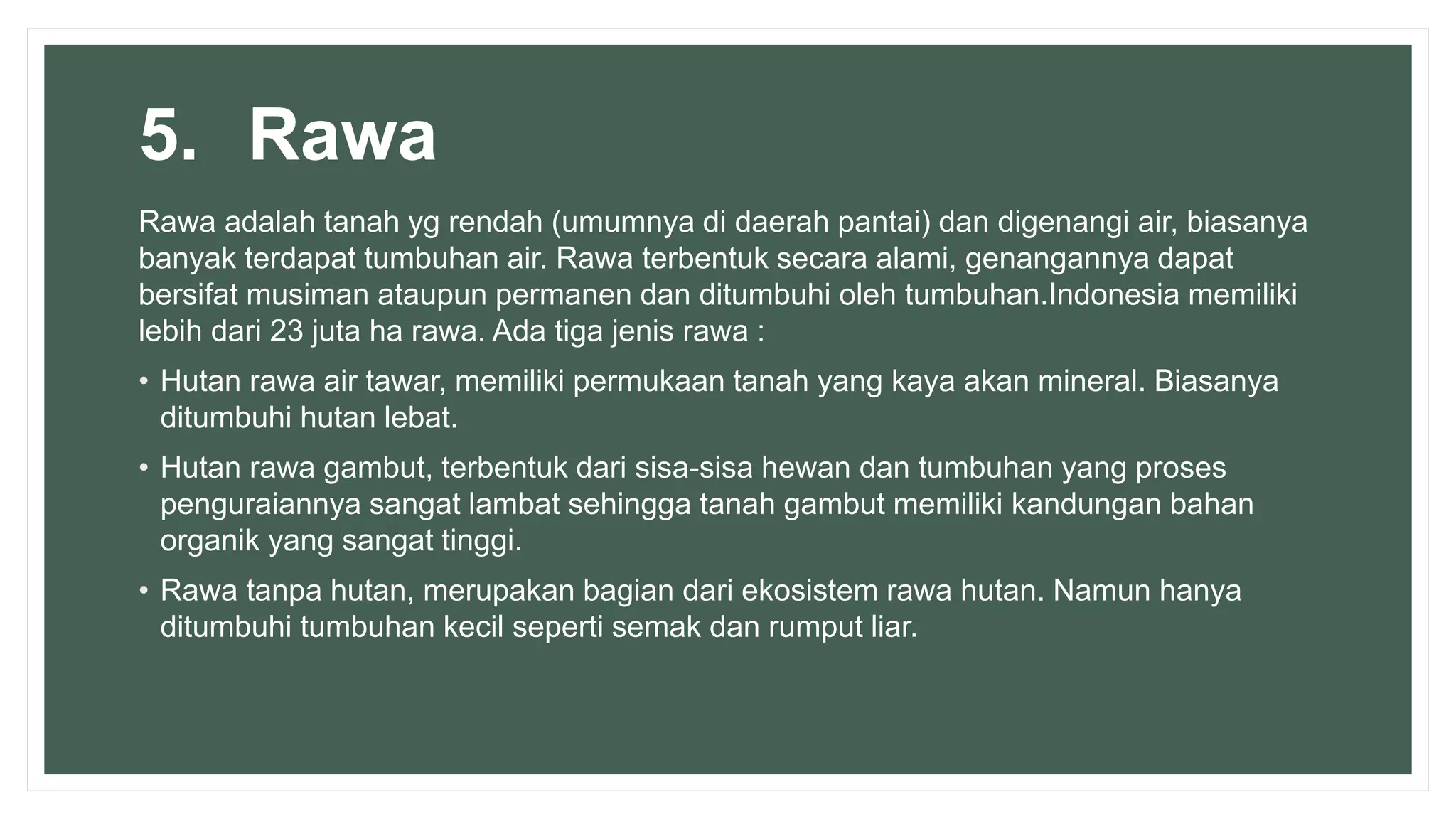 5. Rawa
Rawa adalah tanah yg rendah (umumnya di daerah pantai) dan digenangi air, biasanya
banyak terdapat tumbuhan air. Rawa terbentuk secara alami, genangannya dapat
bersifat musiman ataupun permanen dan ditumbuhi oleh tumbuhan.Indonesia memiliki
lebih dari 23 juta ha rawa. Ada tiga jenis rawa :
• Hutan rawa air tawar, memiliki permukaan tanah yang kaya akan mineral. Biasanya
ditumbuhi hutan lebat.
• Hutan rawa gambut, terbentuk dari sisa-sisa hewan dan tumbuhan yang proses
penguraiannya sangat lambat sehingga tanah gambut memiliki kandungan bahan
organik yang sangat tinggi.
• Rawa tanpa hutan, merupakan bagian dari ekosistem rawa hutan. Namun hanya
ditumbuhi tumbuhan kecil seperti semak dan rumput liar.
 