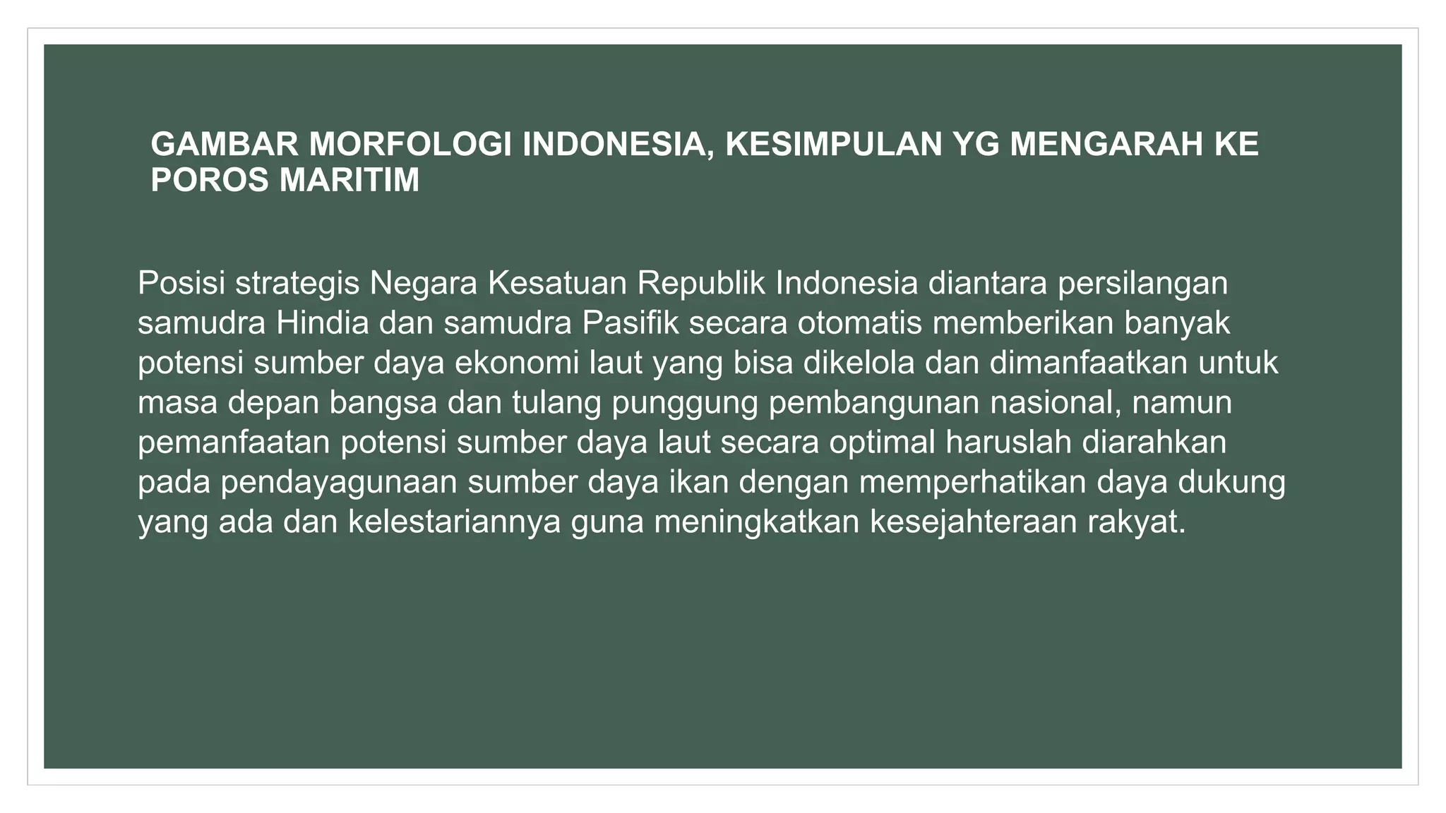 GAMBAR MORFOLOGI INDONESIA, KESIMPULAN YG MENGARAH KE
POROS MARITIM
Posisi strategis Negara Kesatuan Republik Indonesia diantara persilangan
samudra Hindia dan samudra Pasifik secara otomatis memberikan banyak
potensi sumber daya ekonomi laut yang bisa dikelola dan dimanfaatkan untuk
masa depan bangsa dan tulang punggung pembangunan nasional, namun
pemanfaatan potensi sumber daya laut secara optimal haruslah diarahkan
pada pendayagunaan sumber daya ikan dengan memperhatikan daya dukung
yang ada dan kelestariannya guna meningkatkan kesejahteraan rakyat.
 