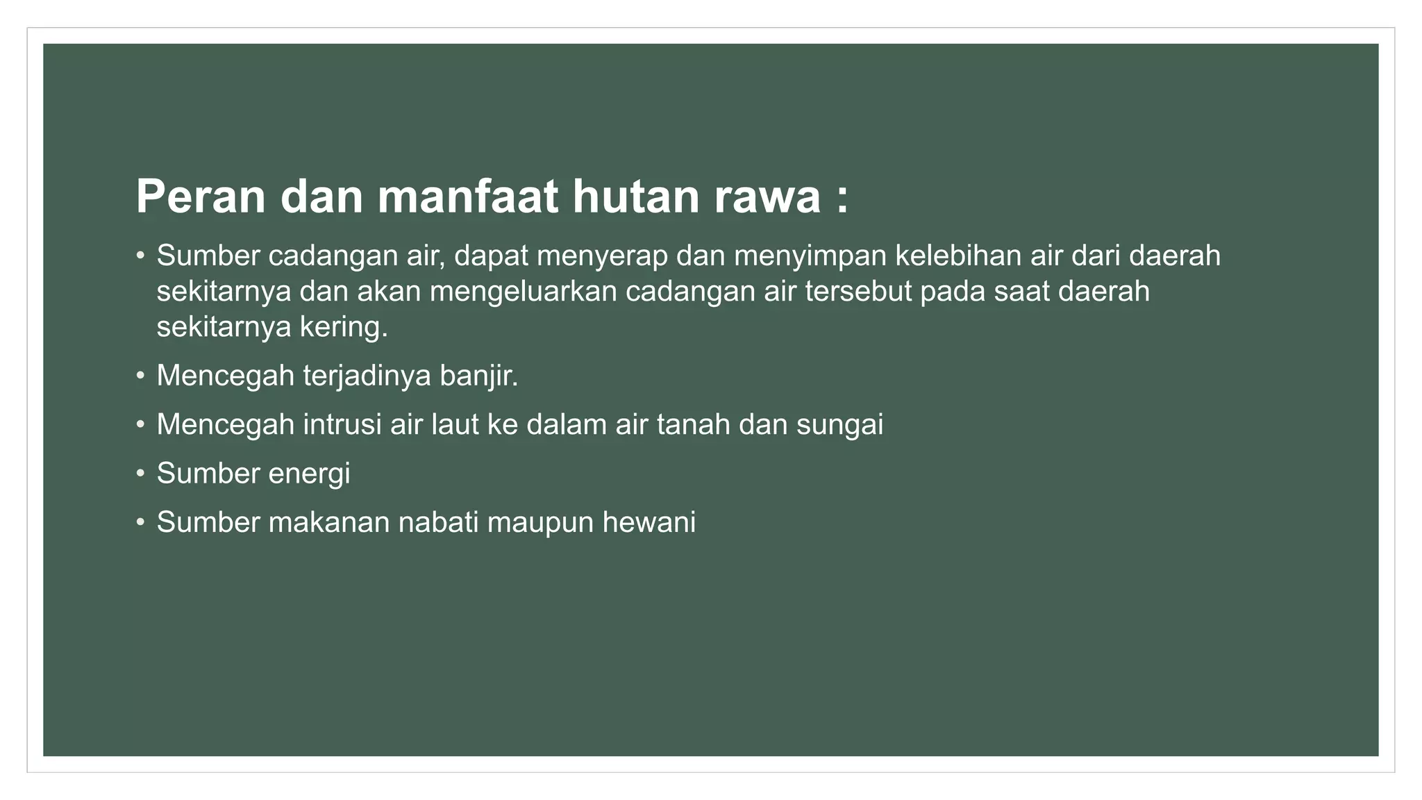 Peran dan manfaat hutan rawa :
• Sumber cadangan air, dapat menyerap dan menyimpan kelebihan air dari daerah
sekitarnya dan akan mengeluarkan cadangan air tersebut pada saat daerah
sekitarnya kering.
• Mencegah terjadinya banjir.
• Mencegah intrusi air laut ke dalam air tanah dan sungai
• Sumber energi
• Sumber makanan nabati maupun hewani
 