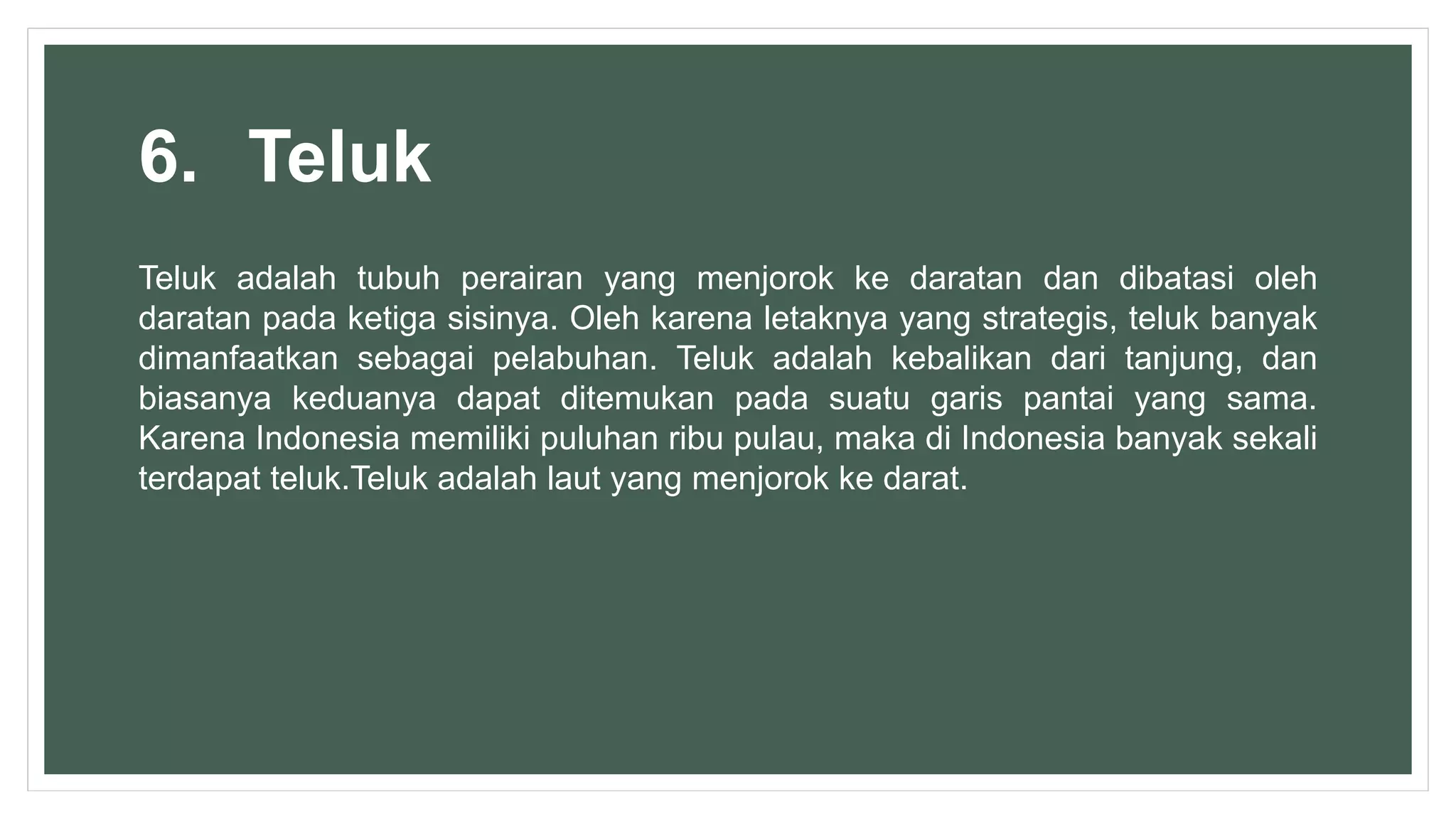 6. Teluk
Teluk adalah tubuh perairan yang menjorok ke daratan dan dibatasi oleh
daratan pada ketiga sisinya. Oleh karena letaknya yang strategis, teluk banyak
dimanfaatkan sebagai pelabuhan. Teluk adalah kebalikan dari tanjung, dan
biasanya keduanya dapat ditemukan pada suatu garis pantai yang sama.
Karena Indonesia memiliki puluhan ribu pulau, maka di Indonesia banyak sekali
terdapat teluk.Teluk adalah laut yang menjorok ke darat.
 