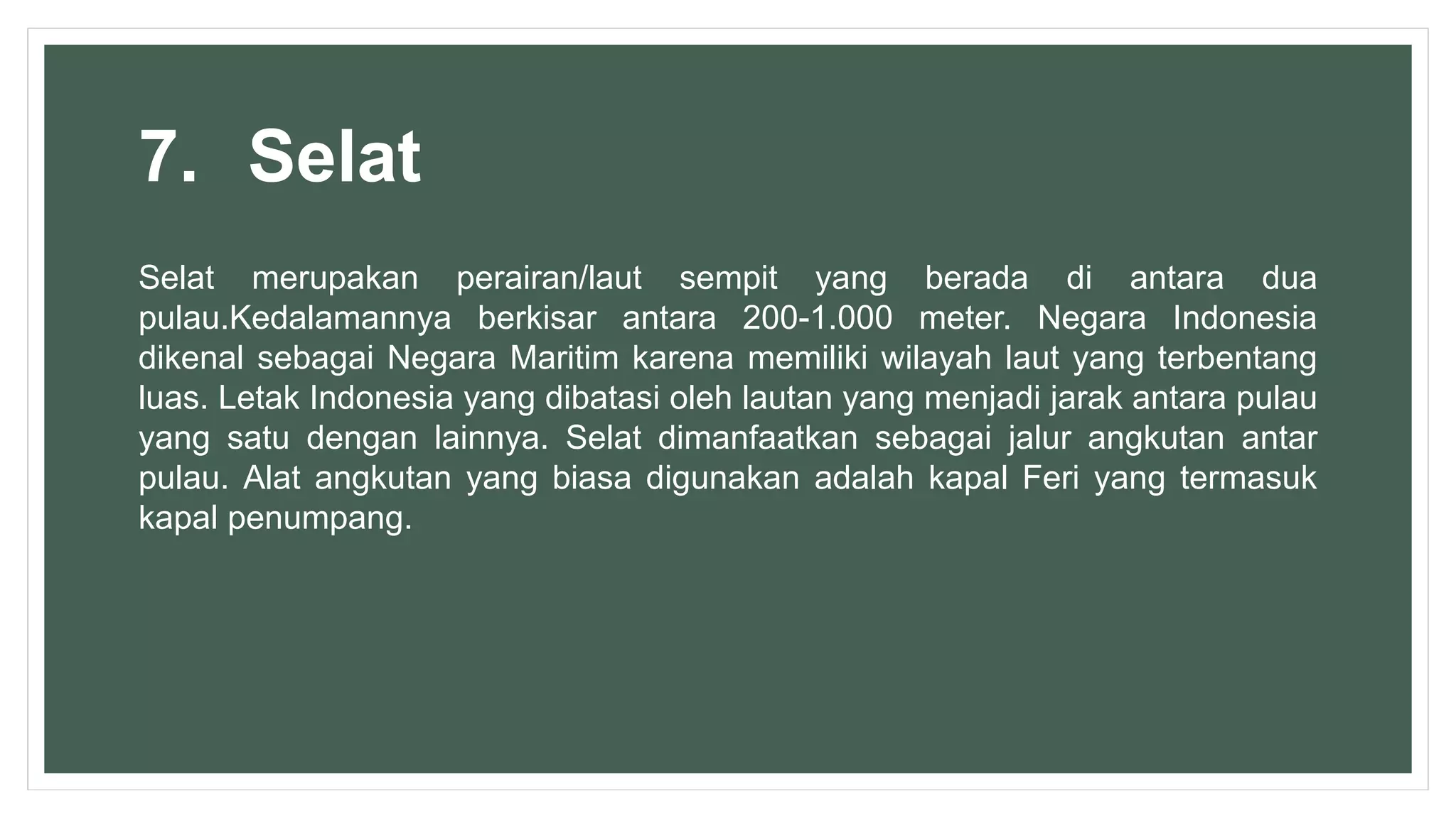 7. Selat
Selat merupakan perairan/laut sempit yang berada di antara dua
pulau.Kedalamannya berkisar antara 200-1.000 meter. Negara Indonesia
dikenal sebagai Negara Maritim karena memiliki wilayah laut yang terbentang
luas. Letak Indonesia yang dibatasi oleh lautan yang menjadi jarak antara pulau
yang satu dengan lainnya. Selat dimanfaatkan sebagai jalur angkutan antar
pulau. Alat angkutan yang biasa digunakan adalah kapal Feri yang termasuk
kapal penumpang.
 