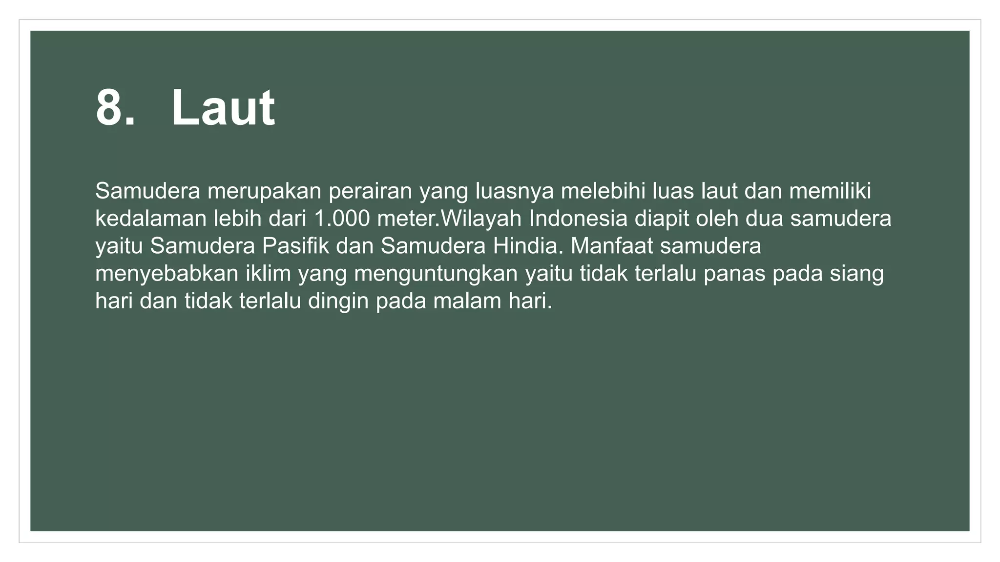 8. Laut
Samudera merupakan perairan yang luasnya melebihi luas laut dan memiliki
kedalaman lebih dari 1.000 meter.Wilayah Indonesia diapit oleh dua samudera
yaitu Samudera Pasifik dan Samudera Hindia. Manfaat samudera
menyebabkan iklim yang menguntungkan yaitu tidak terlalu panas pada siang
hari dan tidak terlalu dingin pada malam hari.
 