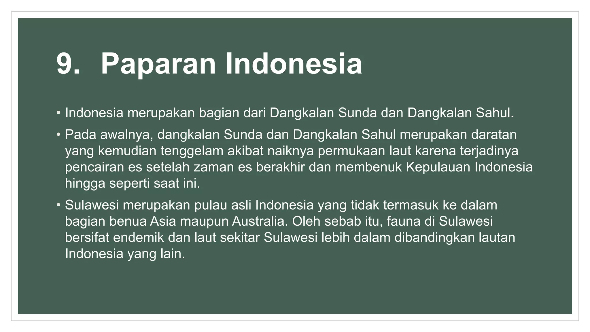 9. Paparan Indonesia
• Indonesia merupakan bagian dari Dangkalan Sunda dan Dangkalan Sahul.
• Pada awalnya, dangkalan Sunda dan Dangkalan Sahul merupakan daratan
yang kemudian tenggelam akibat naiknya permukaan laut karena terjadinya
pencairan es setelah zaman es berakhir dan membenuk Kepulauan Indonesia
hingga seperti saat ini.
• Sulawesi merupakan pulau asli Indonesia yang tidak termasuk ke dalam
bagian benua Asia maupun Australia. Oleh sebab itu, fauna di Sulawesi
bersifat endemik dan laut sekitar Sulawesi lebih dalam dibandingkan lautan
Indonesia yang lain.
 