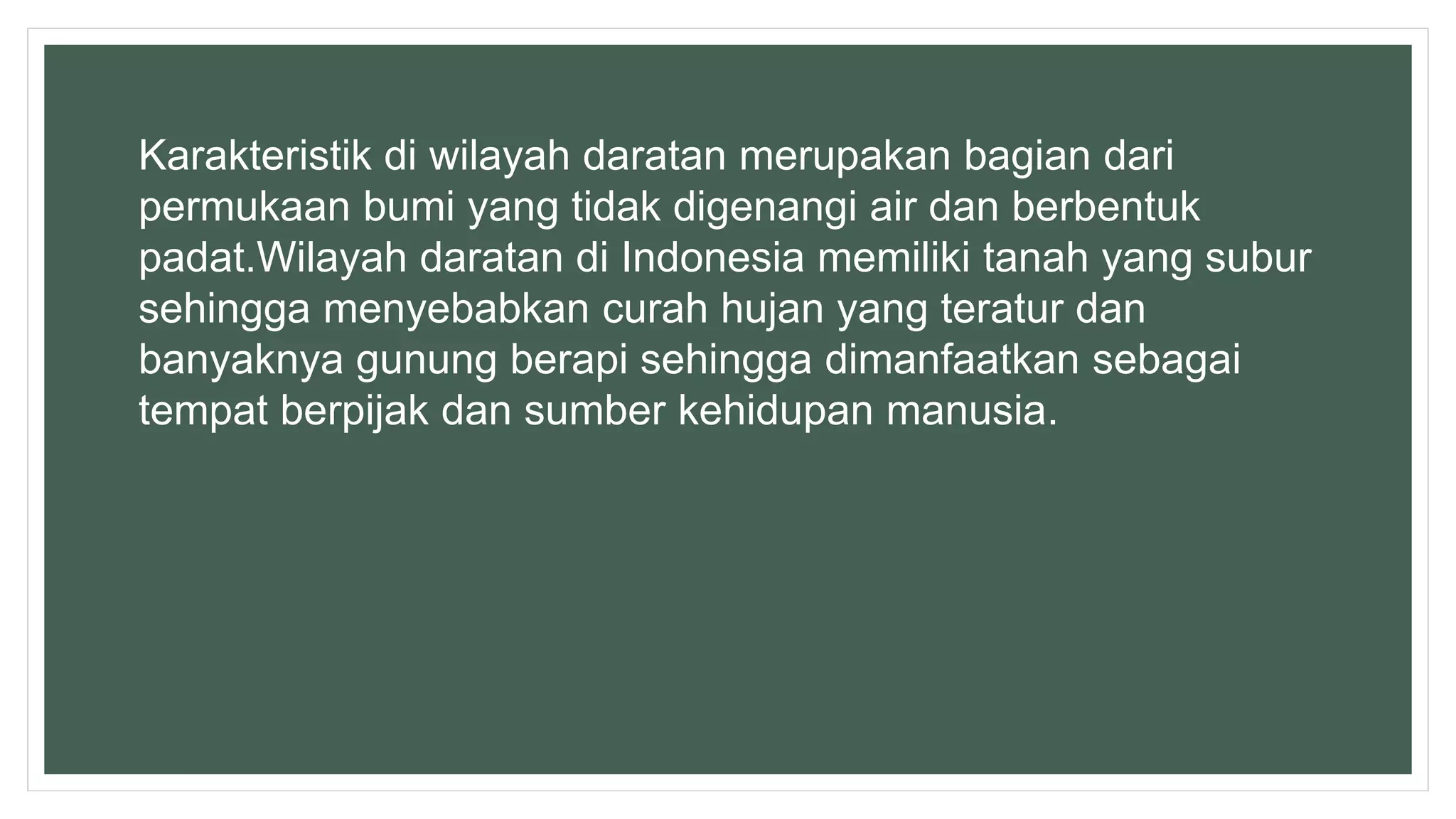 Karakteristik di wilayah daratan merupakan bagian dari
permukaan bumi yang tidak digenangi air dan berbentuk
padat.Wilayah daratan di Indonesia memiliki tanah yang subur
sehingga menyebabkan curah hujan yang teratur dan
banyaknya gunung berapi sehingga dimanfaatkan sebagai
tempat berpijak dan sumber kehidupan manusia.
 