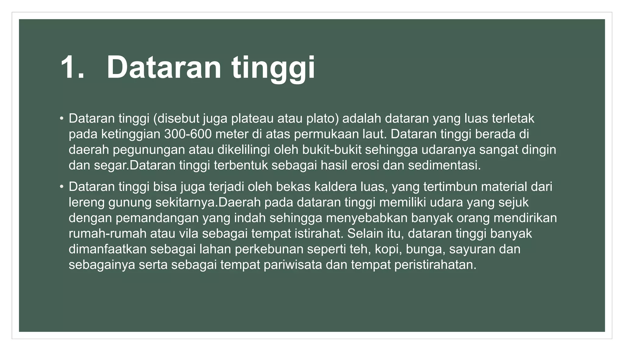 1. Dataran tinggi
• Dataran tinggi (disebut juga plateau atau plato) adalah dataran yang luas terletak
pada ketinggian 300-600 meter di atas permukaan laut. Dataran tinggi berada di
daerah pegunungan atau dikelilingi oleh bukit-bukit sehingga udaranya sangat dingin
dan segar.Dataran tinggi terbentuk sebagai hasil erosi dan sedimentasi.
• Dataran tinggi bisa juga terjadi oleh bekas kaldera luas, yang tertimbun material dari
lereng gunung sekitarnya.Daerah pada dataran tinggi memiliki udara yang sejuk
dengan pemandangan yang indah sehingga menyebabkan banyak orang mendirikan
rumah-rumah atau vila sebagai tempat istirahat. Selain itu, dataran tinggi banyak
dimanfaatkan sebagai lahan perkebunan seperti teh, kopi, bunga, sayuran dan
sebagainya serta sebagai tempat pariwisata dan tempat peristirahatan.
 
