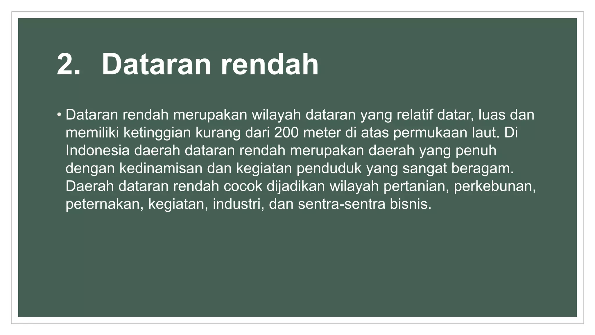 2. Dataran rendah
• Dataran rendah merupakan wilayah dataran yang relatif datar, luas dan
memiliki ketinggian kurang dari 200 meter di atas permukaan laut. Di
Indonesia daerah dataran rendah merupakan daerah yang penuh
dengan kedinamisan dan kegiatan penduduk yang sangat beragam.
Daerah dataran rendah cocok dijadikan wilayah pertanian, perkebunan,
peternakan, kegiatan, industri, dan sentra-sentra bisnis.
 