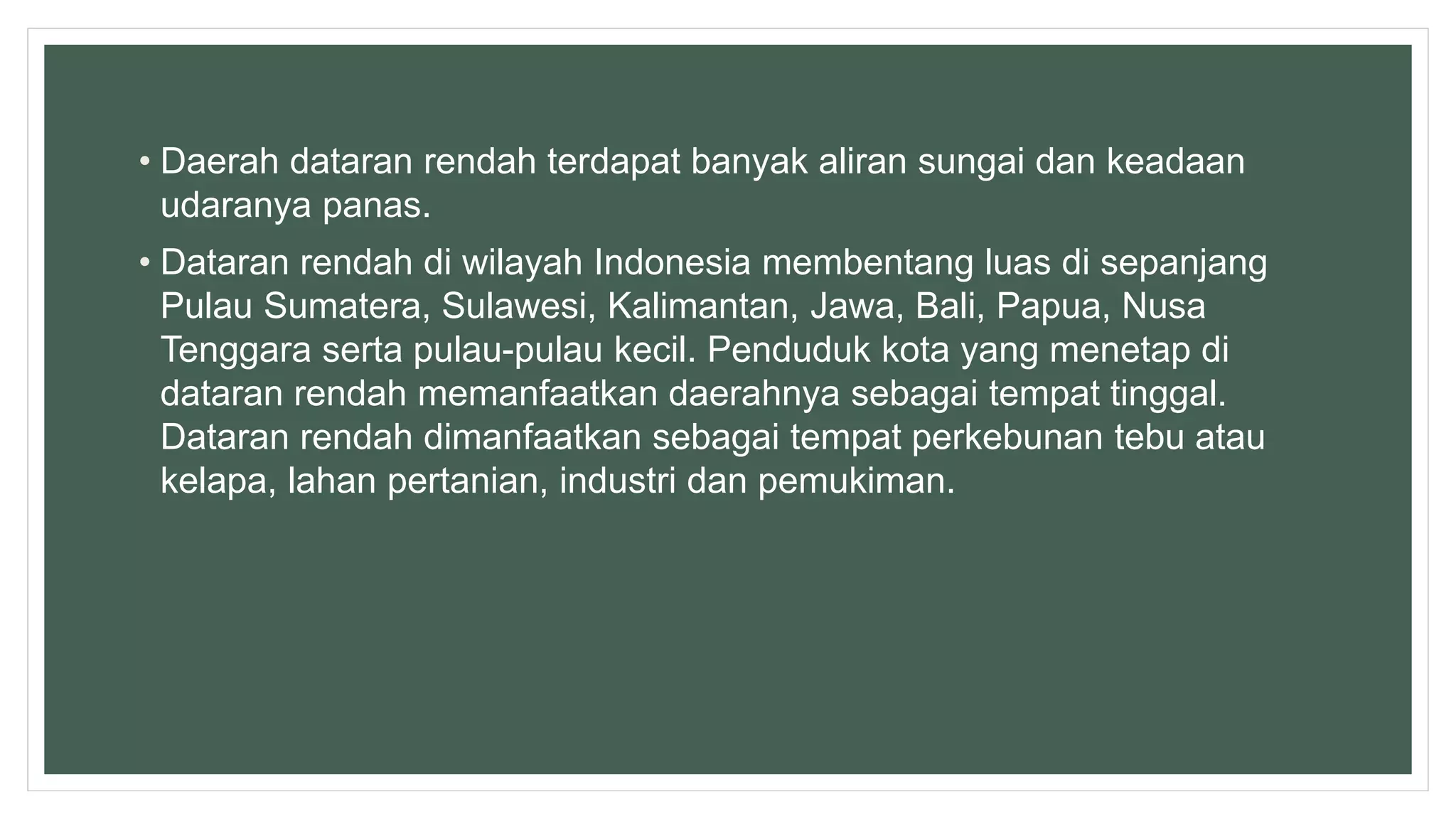 • Daerah dataran rendah terdapat banyak aliran sungai dan keadaan
udaranya panas.
• Dataran rendah di wilayah Indonesia membentang luas di sepanjang
Pulau Sumatera, Sulawesi, Kalimantan, Jawa, Bali, Papua, Nusa
Tenggara serta pulau-pulau kecil. Penduduk kota yang menetap di
dataran rendah memanfaatkan daerahnya sebagai tempat tinggal.
Dataran rendah dimanfaatkan sebagai tempat perkebunan tebu atau
kelapa, lahan pertanian, industri dan pemukiman.
 