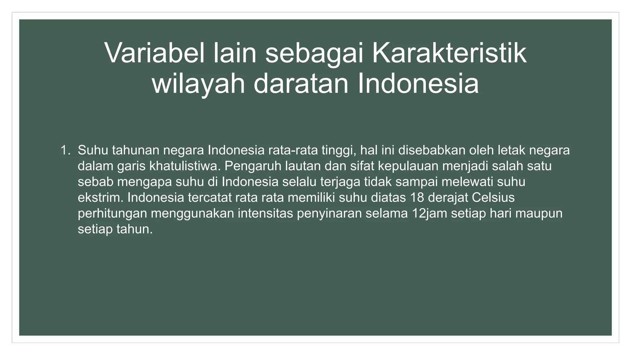 Variabel lain sebagai Karakteristik
wilayah daratan Indonesia
1. Suhu tahunan negara Indonesia rata-rata tinggi, hal ini disebabkan oleh letak negara
dalam garis khatulistiwa. Pengaruh lautan dan sifat kepulauan menjadi salah satu
sebab mengapa suhu di Indonesia selalu terjaga tidak sampai melewati suhu
ekstrim. Indonesia tercatat rata rata memiliki suhu diatas 18 derajat Celsius
perhitungan menggunakan intensitas penyinaran selama 12jam setiap hari maupun
setiap tahun.
 