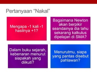 Pertanyaan “Nakal”
Mengapa -1 kali -1
hasilnya +1?
Bagaimana Newton
akan berpikir
seandainya dia tahu
sekarang kalkulus
dipelajari di SMA?
Dalam buku sejarah,
kebenaran menurut
siapakah yang
diikuti?
Menurutmu, siapa
yang pantas disebut
pahlawan?
 