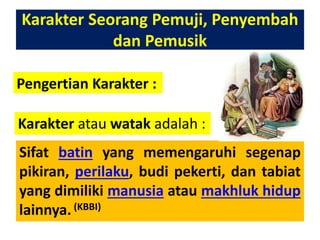 Karakter Seorang Pemuji, Penyembah
dan Pemusik
Pengertian Karakter :
Sifat batin yang memengaruhi segenap
pikiran, perilaku, budi pekerti, dan tabiat
yang dimiliki manusia atau makhluk hidup
lainnya.(KBBI)
Karakter atau watak adalah :
 