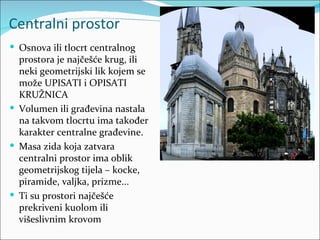 Centralni prostor
 Osnova ili tlocrt centralnog
  prostora je najčešće krug, ili
  neki geometrijski lik kojem se
  može UPISATI i OPISATI
  KRUŽNICA
 Volumen ili građevina nastala
  na takvom tlocrtu ima također
  karakter centralne građevine.
 Masa zida koja zatvara
  centralni prostor ima oblik
  geometrijskog tijela – kocke,
  piramide, valjka, prizme...
 Ti su prostori najčešće
  prekriveni kuolom ili
  višeslivnim krovom
 