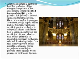  Aachenska kapela je centralna
  kupolna građevina oblika
  mnogostrane prizme. Oko
  oktogonalne jezgre su ophod
  (deambulatorij) i gornja
  galerija, dok je vanjski omotač
  šesnaestostraničnog oblika.
  Osnovni osmerokut je promjera
  14 metara, dok je kupola visine
  preko 30 metara. Vertikalan
  središnji prostor razdvojen je
  od ophoda zidom s arkadama
  koji je ujedno nosač krova nad
  središnjim dijelom. Masivne,
  niže arkade prizemlja su
  istaknutim vijencem razdvojene
  od visokih arkada galerije. Dva
  reda stupova gornjih arkada
  ritmički se otvaraju prema
  osvjetljenom središnjem
  prostoru i tako spajaju prsten
  galerije sa centralnim dijelom.
 