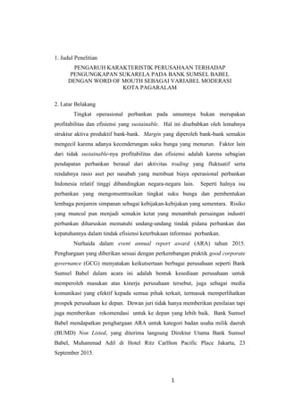 1
1. Judul Penelitian
PENGARUH KARAKTERISTIK PERUSAHAAN TERHADAP
PENGUNGKAPAN SUKARELA PADA BANK SUMSEL BABEL
DENGAN WORD OF MOUTH SEBAGAI VARIABEL MODERASI
KOTA PAGARALAM
2. Latar Belakang
Tingkat operasional perbankan pada umumnya bukan merupakan
profitabilitas dan efisiensi yang sustainable. Hal ini disebabkan oleh lemahnya
struktur aktiva produktif bank-bank. Margin yang diperoleh bank-bank semakin
mengecil karena adanya kecenderungan suku bunga yang menurun. Faktor lain
dari tidak sustainable-nya profitabilitas dan efisiensi adalah karena sebagian
pendapatan perbankan berasal dari aktivitas trading yang fluktuatif serta
rendahnya rasio aset per nasabah yang membuat biaya operasional perbankan
Indonesia relatif tinggi dibandingkan negara-negara lain. Seperti halnya isu
perbankan yang mengonsentrasikan tingkat suku bunga dan pembentukan
lembaga penjamin simpanan sebagai kebijakan-kebijakan yang sementara. Risiko
yang muncul pun menjadi semakin ketat yang menambah persaingan industri
perbankan diharuskan mematuhi undang-undang tindak pidana perbankan dan
kepatuhannya dalam tindak efisiensi keterbukaan informasi perbankan.
Nurhaida dalam event annual report award (ARA) tahun 2015.
Penghargaan yang diberikan sesuai dengan perkembangan praktik good corporate
governance (GCG) menyatakan keikutsertaan berbagai perusahaan seperti Bank
Sumsel Babel dalam acara ini adalah bentuk kesediaan perusahaan untuk
memperoleh masukan atas kinerja perusahaan tersebut, juga sebagai media
komunikasi yang efektif kepada semua pihak terkait, termasuk memperlihatkan
prospek perusahaan ke depan. Dewan juri tidak hanya memberikan penilaian tapi
juga memberikan rekomendasi untuk ke depan yang lebih baik. Bank Sumsel
Babel mendapatkan penghargaan ARA untuk kategori badan usaha milik daerah
(BUMD) Non Listed, yang diterima langsung Direktur Utama Bank Sumsel
Babel, Muhammad Adil di Hotel Ritz Carllton Pacific Place Jakarta, 23
September 2015.
 