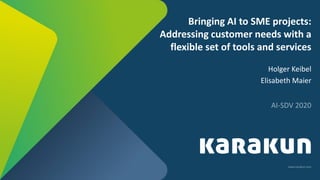 www.karakun.com
Bringing AI to SME projects:
Addressing customer needs with a
flexible set of tools and services
Holger Keibel
Elisabeth Maier
AI-SDV 2020
 