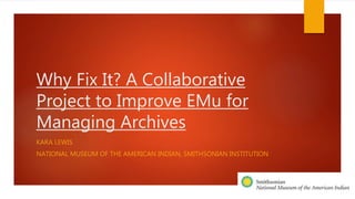 Why Fix It? A Collaborative
Project to Improve EMu for
Managing Archives
KARA LEWIS
NATIONAL MUSEUM OF THE AMERICAN INDIAN, SMITHSONIAN INSTITUTION
 