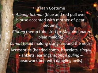 • B’laan Costume
• Albong takmun (blue and red pull over
blouse accented with mother-of-pearl
sequins)
• Gitlong (hemp tube skirt or Maguindanaon
plaid malong)
• Kumut (plaid malong slung around the neck)
• Accessories (beaded comb, bracelets, singkil
- anklets, earrings, sabitan guling –
beadwork belt with dangling bells)
 