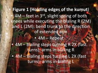 • Figure 1 (Holding edges of the kumut)
• 4M – feet in 3rd, slight spring of both
knees while executing the blaling R (2M)
and L (2M); bend trunk to the direction
of extended arm
• 4M – Repeat
• 4M – Blaling steps turning R 2X (fast
turns); arms in blaling R
• 4M – Blaling steps turning L 2X (fast
turns); arms in blaling L
 