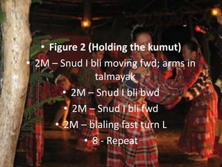• Figure 2 (Holding the kumut)
• 2M – Snud I bli moving fwd; arms in
talmayak
• 2M – Snud I bli bwd
• 2M – Snud I bli fwd
• 2M – blaling fast turn L
• 8 - Repeat
 