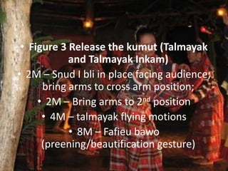 • Figure 3 Release the kumut (Talmayak
and Talmayak Inkam)
• 2M – Snud I bli in place facing audience;
bring arms to cross arm position;
• 2M – Bring arms to 2nd position
• 4M – talmayak flying motions
• 8M – Fafieu bawo
(preening/beautification gesture)
 