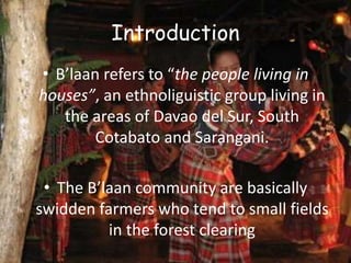 Introduction
• B’laan refers to “the people living in
houses”, an ethnoliguistic group living in
the areas of Davao del Sur, South
Cotabato and Sarangani.
• The B’laan community are basically
swidden farmers who tend to small fields
in the forest clearing
 