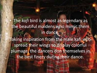 • The kafi bird is almost as legendary as
the beautiful maidens who mimic them
in dance.
• Taking inspiration from the male kafi who
spread their wings to display colorful
plumage, the dancers don themselves in
the best finery during their dance.
 