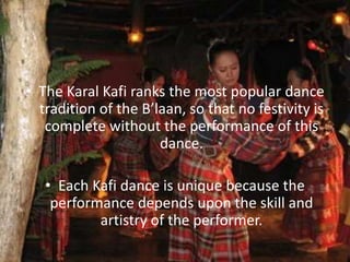 • The Karal Kafi ranks the most popular dance
tradition of the B’laan, so that no festivity is
complete without the performance of this
dance.
• Each Kafi dance is unique because the
performance depends upon the skill and
artistry of the performer.
 