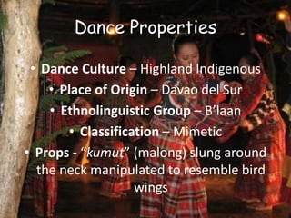 Dance Properties
• Dance Culture – Highland Indigenous
• Place of Origin – Davao del Sur
• Ethnolinguistic Group – B’laan
• Classification – Mimetic
• Props - “kumut” (malong) slung around
the neck manipulated to resemble bird
wings
 