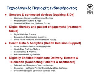 Τεχνολογικές Περιοχές ενδιαφέροντος
● Sensors & connected devices (tracking & Dx)
○ Wearables, Sensors, and Connected Devices
○ Mobile Health Solutions & Apps
○ Qualified Self Platforms (Wellness Focus)
● Digital therapy and patient engagement (treatment
focus)
○ Digital Medicine/ Therapy
○ Engagement, Gamification, Incentives
○ Social Health Platforms (Patient/ Disease Focus)
● Health Data & Analytics (Health Decision Support)
○ Cross Platform & Device Data Aggregation
○ Health Data Analytics Platform
○ Genomic Data & Analytics
○ End user services eg chatbots
● Digitally Enabled Healthcare Delivery, Remote &
Telehealth (Connecting Patients & healthcare)
○ Telemedicine / Remote- or Teleconsulatations
○ Consumer - Healthcare Provider Interactivity & Data Exchange
○ Consumer facing Life Sciences IT (Clinical Trials)
 