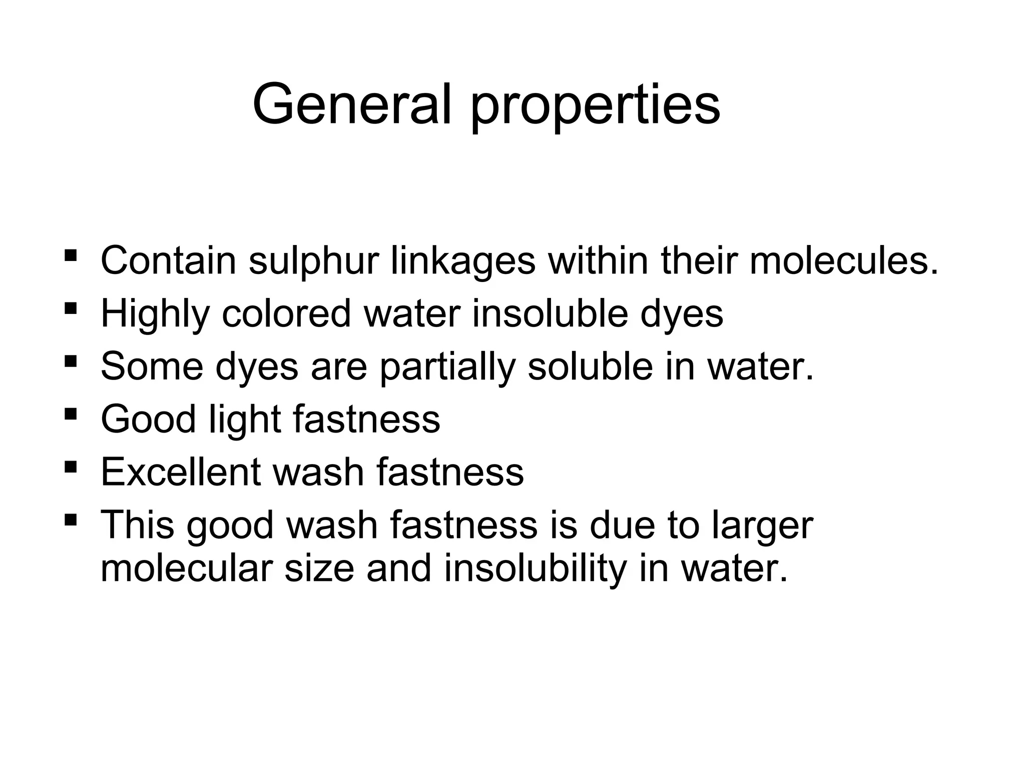 General properties
 Contain sulphur linkages within their molecules.
 Highly colored water insoluble dyes
 Some dyes are partially soluble in water.
 Good light fastness
 Excellent wash fastness
 This good wash fastness is due to larger
molecular size and insolubility in water.
 