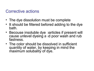 Corrective actions
• The dye dissolution must be complete
• It should be filtered befored adding to the dye
bath.
• Becouse insoluble dye particles if present will
cause unlevel dyeing and poor wash and rub
fastness.
• The color should be dissolved in sufficient
quantity of water, by keeping in mind the
maximum solubality of dye.
 