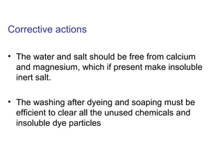 Corrective actions
• The water and salt should be free from calcium
and magnesium, which if present make insoluble
inert salt.
• The washing after dyeing and soaping must be
efficient to clear all the unused chemicals and
insoluble dye particles
 