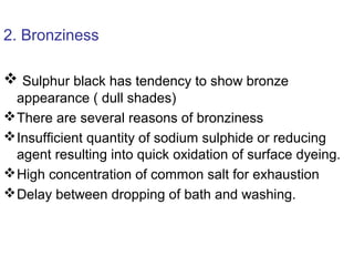 2. Bronziness
 Sulphur black has tendency to show bronze
appearance ( dull shades)
There are several reasons of bronziness
Insufficient quantity of sodium sulphide or reducing
agent resulting into quick oxidation of surface dyeing.
High concentration of common salt for exhaustion
Delay between dropping of bath and washing.
 