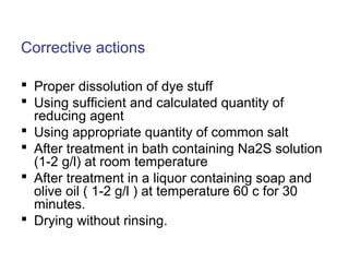 Corrective actions
 Proper dissolution of dye stuff
 Using sufficient and calculated quantity of
reducing agent
 Using appropriate quantity of common salt
 After treatment in bath containing Na2S solution
(1-2 g/l) at room temperature
 After treatment in a liquor containing soap and
olive oil ( 1-2 g/l ) at temperature 60 c for 30
minutes.
 Drying without rinsing.
 