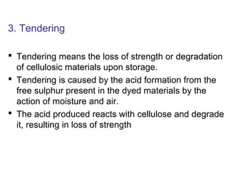 3. Tendering
 Tendering means the loss of strength or degradation
of cellulosic materials upon storage.
 Tendering is caused by the acid formation from the
free sulphur present in the dyed materials by the
action of moisture and air.
 The acid produced reacts with cellulose and degrade
it, resulting in loss of strength
 