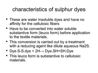 characteristics of sulphur dyes
 These are water insoluble dyes and have no
affinity for the cellulosic fibers
 Have to be converted into water soluble
substantive form (leuco form) before application
to the textile materials.
 This conversion is carried out by a treatment
with a reducing agent like dilute aqueous Na2S.
 Dye.S-S.dye + 2H→ Dye.SH+SH.Dye
 This leuco form is substantive to cellulosic
materials.
 