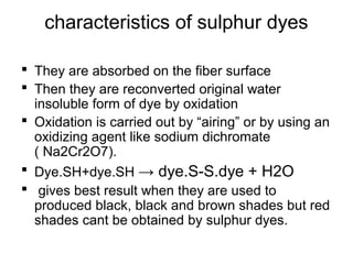 characteristics of sulphur dyes
 They are absorbed on the fiber surface
 Then they are reconverted original water
insoluble form of dye by oxidation
 Oxidation is carried out by “airing” or by using an
oxidizing agent like sodium dichromate
( Na2Cr2O7).
 Dye.SH+dye.SH → dye.S-S.dye + H2O
 gives best result when they are used to
produced black, black and brown shades but red
shades cant be obtained by sulphur dyes.
 