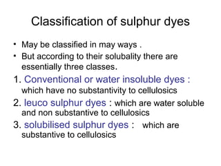 Classification of sulphur dyes
• May be classified in may ways .
• But according to their solubality there are
essentially three classes.
1. Conventional or water insoluble dyes :
which have no substantivity to cellulosics
2. leuco sulphur dyes : which are water soluble
and non substantive to cellulosics
3. solubilised sulphur dyes : which are
substantive to cellulosics
 