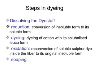Steps in dyeing
Dissolving the Dyestuff
 reduction: conversion of insoluble form to its
soluble form
 dyeing: dyeing of cotton with its solubalised
leuco form
 oxidation: reconversion of soluble sulphur dye
inside the fiber to its original insoluble form.
 soaping
 