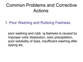 Common Problems and Corrective
Actions
1. Poor Washing and Rubbing Fastness
poor washing and rubbing fastness is caused by
improper color dissolution, color precipitation,
poor solubality of dyes, insufficient washing after
dyeing etc.
 