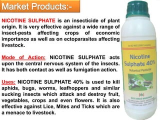 NICOTINE SULPHATE is an insecticide of plant
origin. It is very effective against a wide range of
insect-pests affecting crops of economic
importance as well as on ectoparasites affecting
livestock.
Mode of Action: NICOTINE SULPHATE acts
upon the central nervous system of the insects.
It has both contact as well as fumigation action.
Uses: NICOTINE SULPHATE 40% is used to kill
aphids, bugs, worms, leafhoppers and similar
sucking insects which attack and destroy fruit,
vegetables, crops and even flowers. It is also
effective against Lice, Mites and Ticks which are
a menace to livestock.
 