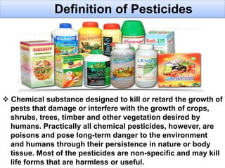  Chemical substance designed to kill or retard the growth of
pests that damage or interfere with the growth of crops,
shrubs, trees, timber and other vegetation desired by
humans. Practically all chemical pesticides, however, are
poisons and pose long-term danger to the environment
and humans through their persistence in nature or body
tissue. Most of the pesticides are non-specific and may kill
life forms that are harmless or useful.
Definition of Pesticides
 
