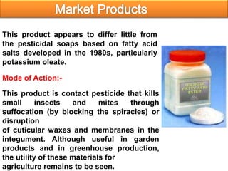 Mode of Action:-
This product appears to differ little from
the pesticidal soaps based on fatty acid
salts developed in the 1980s, particularly
potassium oleate.
This product is contact pesticide that kills
small insects and mites through
suffocation (by blocking the spiracles) or
disruption
of cuticular waxes and membranes in the
integument. Although useful in garden
products and in greenhouse production,
the utility of these materials for
agriculture remains to be seen.
 