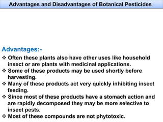 Advantages:-
 Often these plants also have other uses like household
insect or are plants with medicinal applications.
 Some of these products may be used shortly before
harvesting.
 Many of these products act very quickly inhibiting insect
feeding.
 Since most of these products have a stomach action and
are rapidly decomposed they may be more selective to
insect pests.
 Most of these compounds are not phytotoxic.
Advantages and Disadvantages of Botanical Pesticides
 