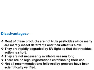 Disadvantages:-
 Most of these products are not truly pesticides since many
are merely insect deterrents and their effect is slow.
 They are rapidly degraded by UV light so that their residual
action is short.
 They are not necessarily available season long.
 There are no legal registrations establishing their use.
 Not all recommendations followed by growers have been
scientifically verified.
 